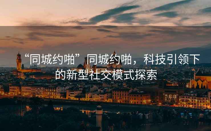 “同城約啪”同城約啪，科技引領(lǐng)下的新型社交模式探索