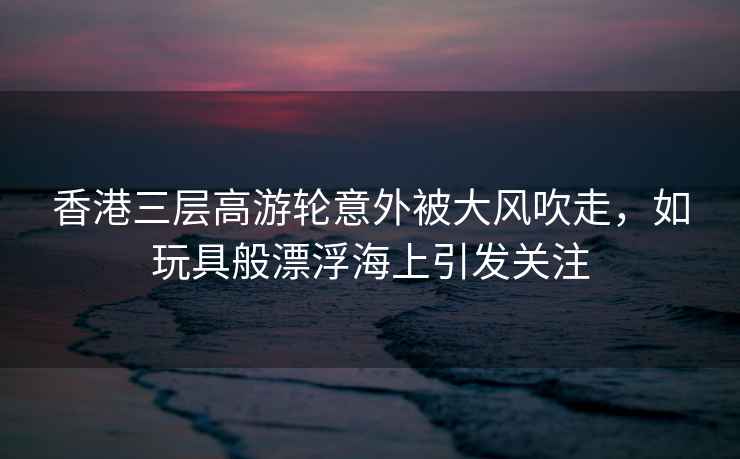 香港三層高游輪意外被大風(fēng)吹走，如玩具般漂浮海上引發(fā)關(guān)注