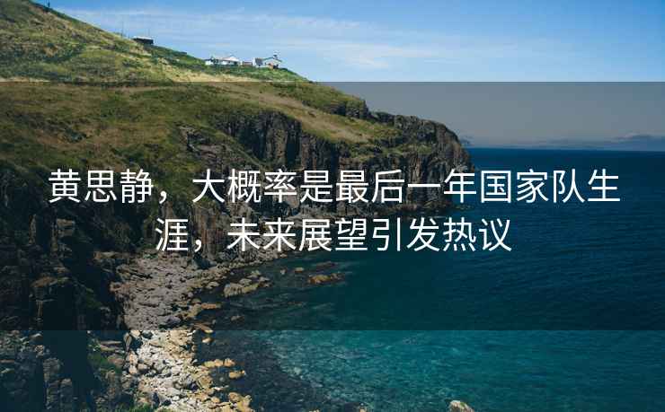 黃思靜，大概率是最后一年國家隊生涯，未來(lái)展望引發(fā)熱議