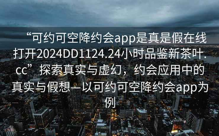 “可約可空降約會(huì )app是真是假在線(xiàn)打開(kāi)2024DD1124.24小時(shí)品鑒新茶葉.cc”探索真實(shí)與虛幻，約會(huì )應用中的真實(shí)與假想—以可約可空降約會(huì )app為例