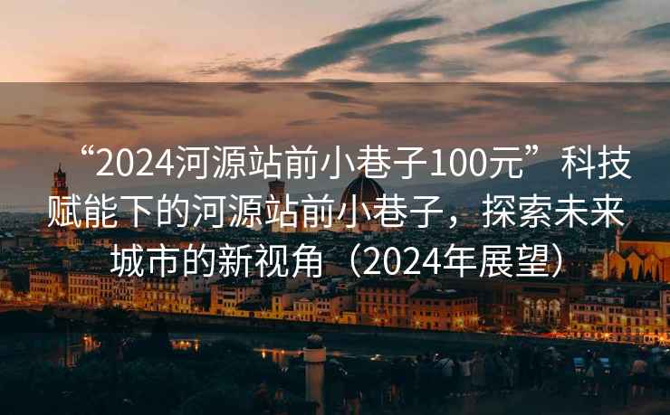 “2024河源站前小巷子100元”科技賦能下的河源站前小巷子，探索未來(lái)城市的新視角（2024年展望）
