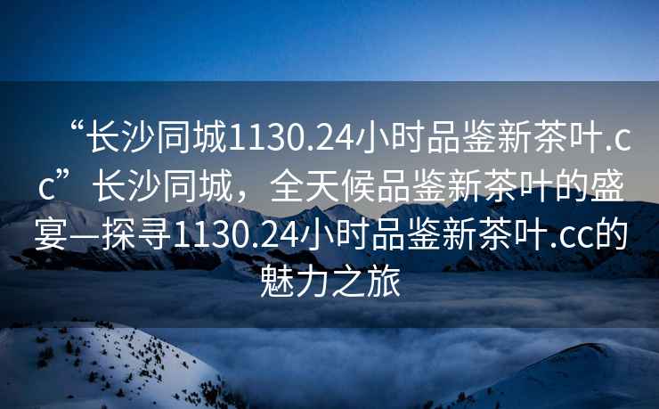 “長(cháng)沙同城1130.24小時(shí)品鑒新茶葉.cc”長(cháng)沙同城，全天候品鑒新茶葉的盛宴—探尋1130.24小時(shí)品鑒新茶葉.cc的魅力之旅