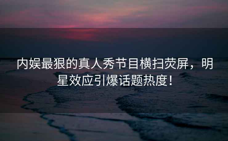 內娛最狠的真人秀節目橫掃熒屏，明星效應引爆話(huà)題熱度！