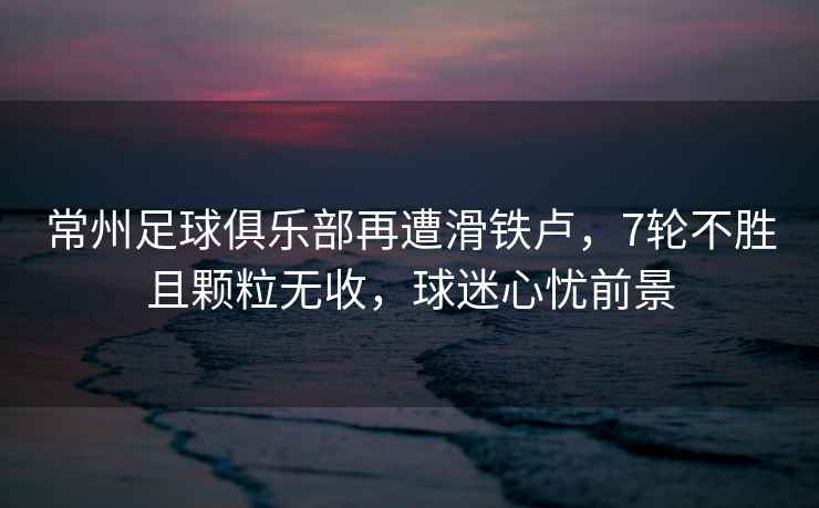 常州足球俱樂(lè )部再遭滑鐵盧，7輪不勝且顆粒無(wú)收，球迷心憂(yōu)前景