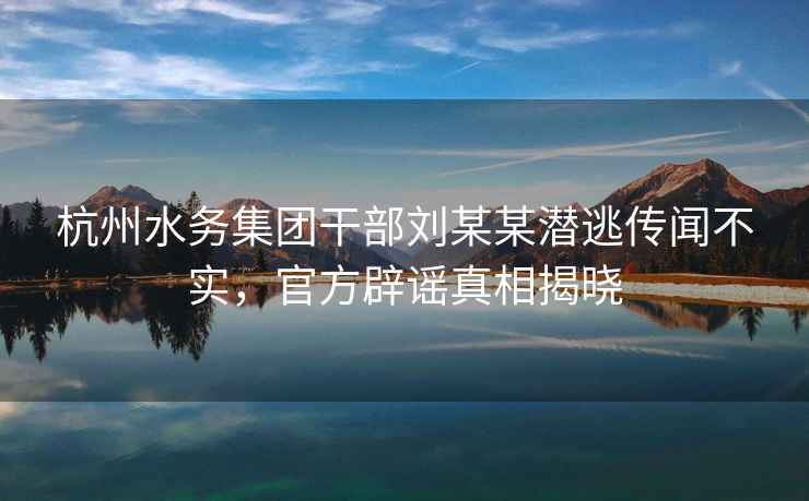 杭州水務(wù)集團干部劉某某潛逃傳聞不實(shí)，官方辟謠真相揭曉