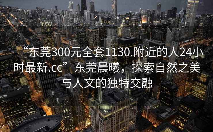 “東莞300元全套1130.附近的人24小時(shí)最新.cc”東莞晨曦，探索自然之美與人文的獨特交融