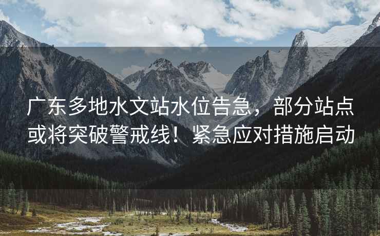 廣東多地水文站水位告急，部分站點(diǎn)或將突破警戒線(xiàn)！緊急應對措施啟動(dòng)