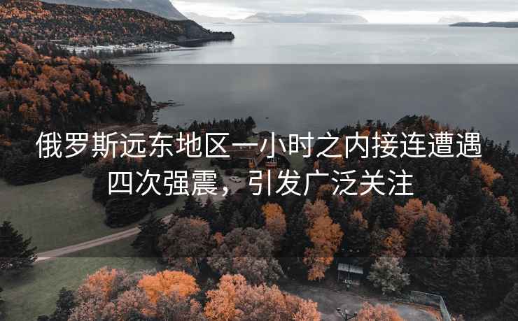 俄羅斯遠東地區一小時(shí)之內接連遭遇四次強震，引發(fā)廣泛關(guān)注