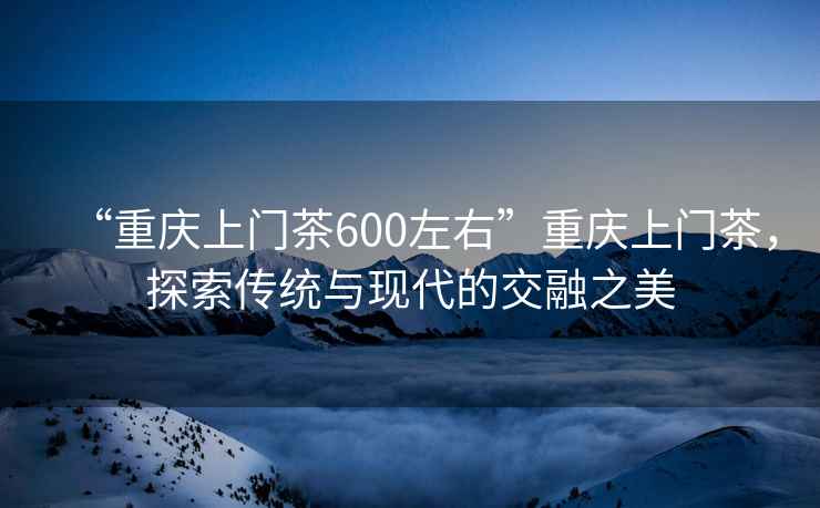 “重慶上門(mén)茶600左右”重慶上門(mén)茶，探索傳統與現代的交融之美