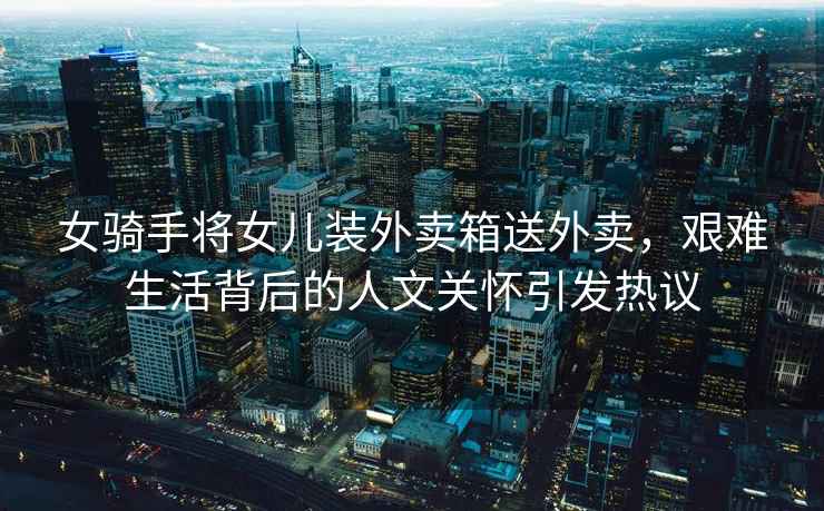 女騎手將女兒裝外賣(mài)箱送外賣(mài)，艱難生活背后的人文關(guān)懷引發(fā)熱議