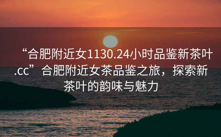 “合肥附近女1130.24小時(shí)品鑒新茶葉.cc”合肥附近女茶品鑒之旅，探索新茶葉的韻味與魅力