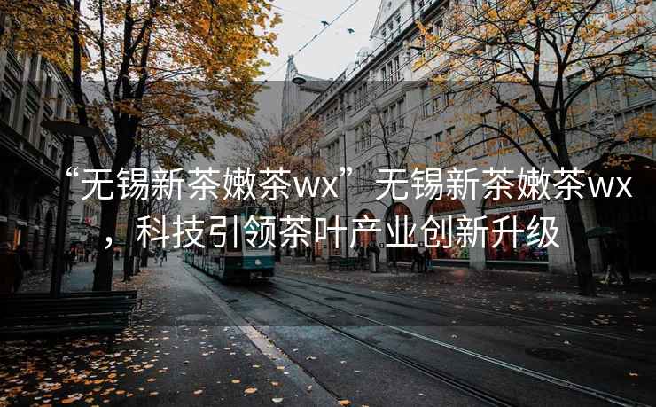 “無(wú)錫新茶嫩茶wx”無(wú)錫新茶嫩茶wx，科技引領(lǐng)茶葉產(chǎn)業(yè)創(chuàng  )新升級