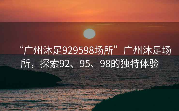 “廣州沐足929598場(chǎng)所”廣州沐足場(chǎng)所，探索92、95、98的獨特體驗