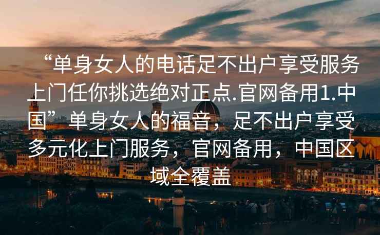 “單身女人的電話(huà)足不出戶(hù)享受服務(wù)上門(mén)任你挑選絕對正點(diǎn).官網(wǎng)備用1.中國”單身女人的福音，足不出戶(hù)享受多元化上門(mén)服務(wù)，官網(wǎng)備用，中國區域全覆蓋