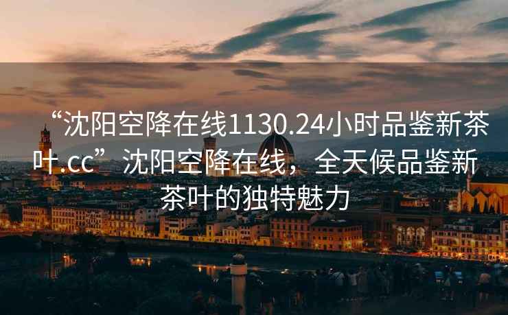 “沈陽(yáng)空降在線(xiàn)1130.24小時(shí)品鑒新茶葉.cc”沈陽(yáng)空降在線(xiàn)，全天候品鑒新茶葉的獨特魅力