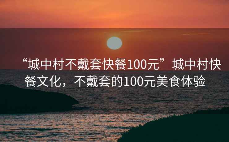 “城中村不戴套快餐100元”城中村快餐文化，不戴套的100元美食體驗
