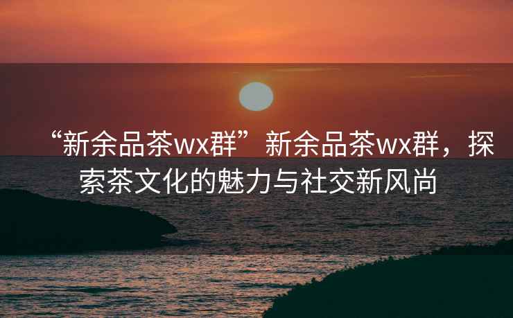 “新余品茶wx群”新余品茶wx群，探索茶文化的魅力與社交新風(fēng)尚