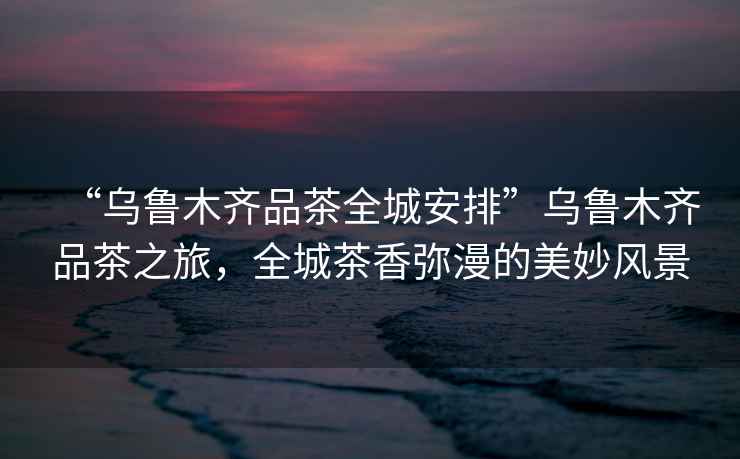 “烏魯木齊品茶全城安排”烏魯木齊品茶之旅，全城茶香彌漫的美妙風(fēng)景