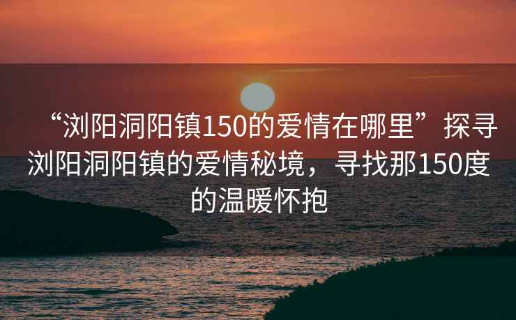 “瀏陽(yáng)洞陽(yáng)鎮150的愛(ài)情在哪里”探尋瀏陽(yáng)洞陽(yáng)鎮的愛(ài)情秘境，尋找那150度的溫暖懷抱