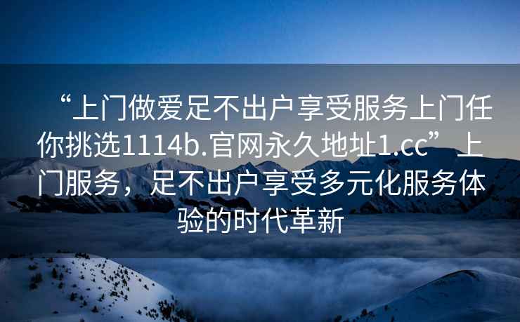 “上門(mén)做愛(ài)足不出戶(hù)享受服務(wù)上門(mén)任你挑選1114b.官網(wǎng)永久地址1.cc”上門(mén)服務(wù)，足不出戶(hù)享受多元化服務(wù)體驗的時(shí)代革新