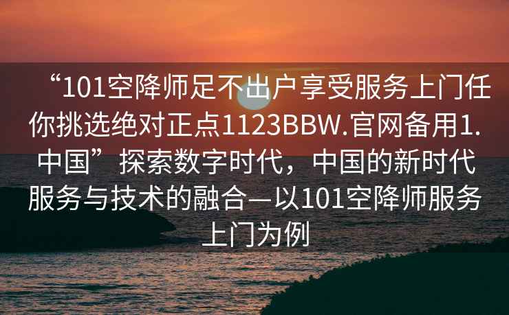 “101空降師足不出戶(hù)享受服務(wù)上門(mén)任你挑選絕對正點(diǎn)1123BBW.官網(wǎng)備用1.中國”探索數字時(shí)代，中國的新時(shí)代服務(wù)與技術(shù)的融合—以101空降師服務(wù)上門(mén)為例