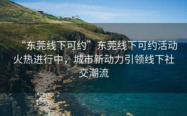 “東莞線(xiàn)下可約”東莞線(xiàn)下可約活動(dòng)火熱進(jìn)行中，城市新動(dòng)力引領(lǐng)線(xiàn)下社交潮流
