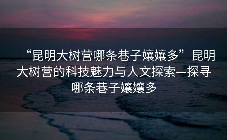 “昆明大樹(shù)營(yíng)哪條巷子孃孃多”昆明大樹(shù)營(yíng)的科技魅力與人文探索—探尋哪條巷子孃孃多