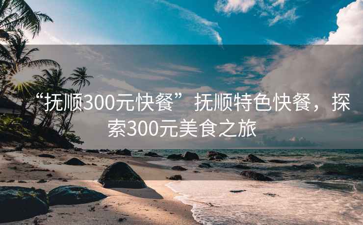 “撫順300元快餐”撫順特色快餐，探索300元美食之旅