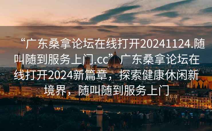 “廣東桑拿論壇在線(xiàn)打開(kāi)20241124.隨叫隨到服務(wù)上門(mén).cc”廣東桑拿論壇在線(xiàn)打開(kāi)2024新篇章，探索健康休閑新境界，隨叫隨到服務(wù)上門(mén)