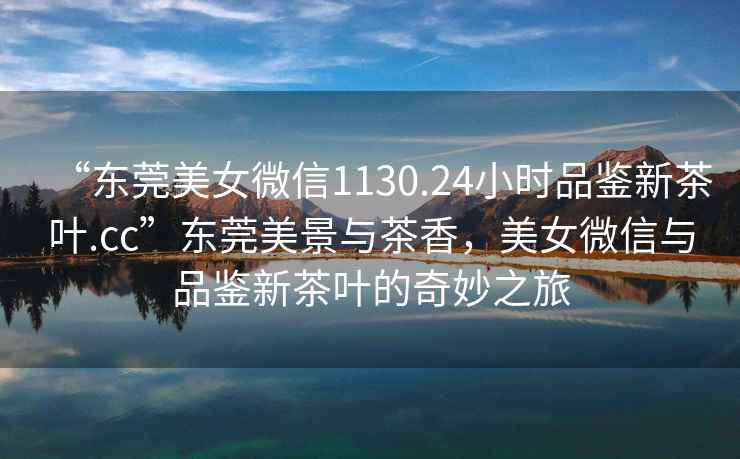 “東莞美女微信1130.24小時(shí)品鑒新茶葉.cc”東莞美景與茶香，美女微信與品鑒新茶葉的奇妙之旅
