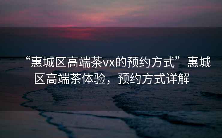 “惠城區高端茶vx的預約方式”惠城區高端茶體驗，預約方式詳解