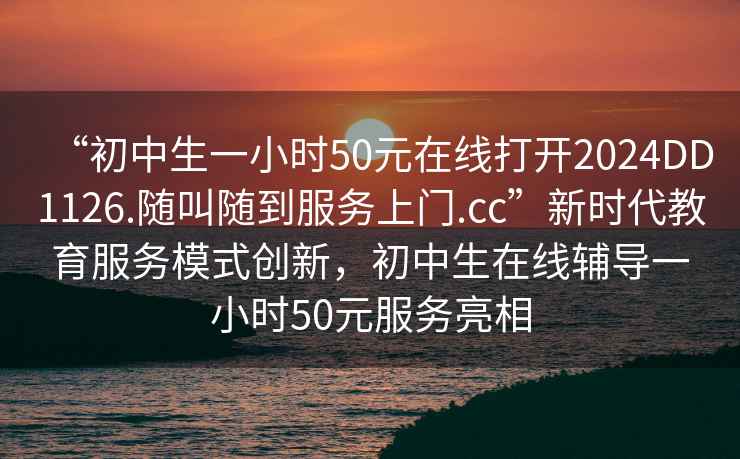 “初中生一小時(shí)50元在線(xiàn)打開(kāi)2024DD1126.隨叫隨到服務(wù)上門(mén).cc”新時(shí)代教育服務(wù)模式創(chuàng  )新，初中生在線(xiàn)輔導一小時(shí)50元服務(wù)亮相