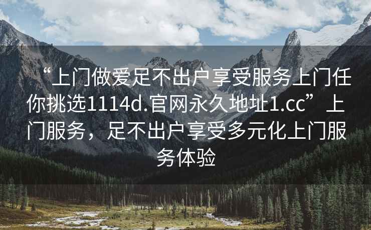 “上門(mén)做愛(ài)足不出戶(hù)享受服務(wù)上門(mén)任你挑選1114d.官網(wǎng)永久地址1.cc”上門(mén)服務(wù)，足不出戶(hù)享受多元化上門(mén)服務(wù)體驗