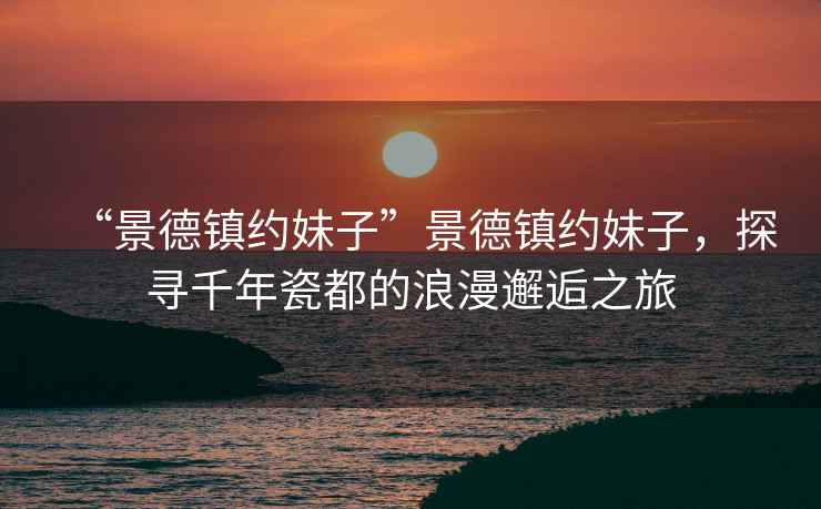 “景德鎮約妹子”景德鎮約妹子，探尋千年瓷都的浪漫邂逅之旅