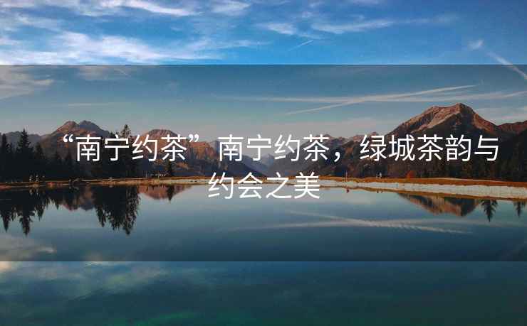 “南寧約茶”南寧約茶，綠城茶韻與約會(huì )之美