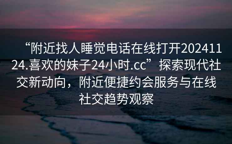 “附近找人睡覺(jué)電話(huà)在線(xiàn)打開(kāi)20241124.喜歡的妹子24小時(shí).cc”探索現代社交新動(dòng)向，附近便捷約會(huì )服務(wù)與在線(xiàn)社交趨勢觀(guān)察