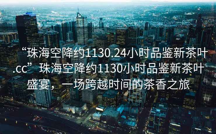 “珠?？战导s1130.24小時(shí)品鑒新茶葉.cc”珠?？战导s1130小時(shí)品鑒新茶葉盛宴，一場(chǎng)跨越時(shí)間的茶香之旅