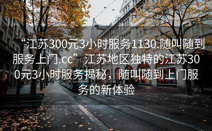 “江蘇300元3小時(shí)服務(wù)1130.隨叫隨到服務(wù)上門(mén).cc”江蘇地區獨特的江蘇300元3小時(shí)服務(wù)揭秘，隨叫隨到上門(mén)服務(wù)的新體驗