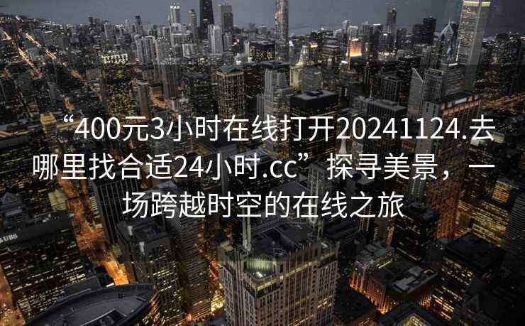 “400元3小時(shí)在線(xiàn)打開(kāi)20241124.去哪里找合適24小時(shí).cc”探尋美景，一場(chǎng)跨越時(shí)空的在線(xiàn)之旅