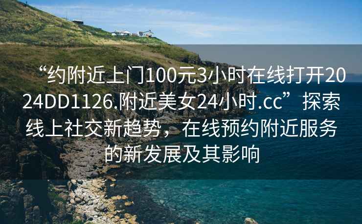 “約附近上門(mén)100元3小時(shí)在線(xiàn)打開(kāi)2024DD1126.附近美女24小時(shí).cc”探索線(xiàn)上社交新趨勢，在線(xiàn)預約附近服務(wù)的新發(fā)展及其影響