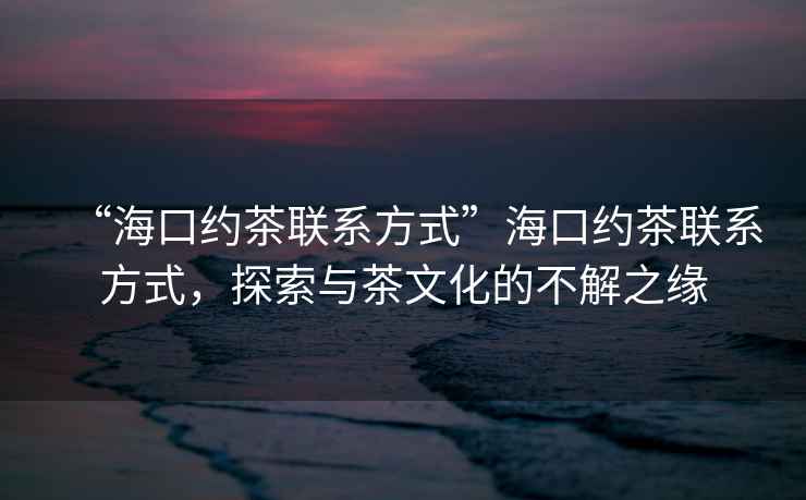 “?？诩s茶聯(lián)系方式”?？诩s茶聯(lián)系方式，探索與茶文化的不解之緣