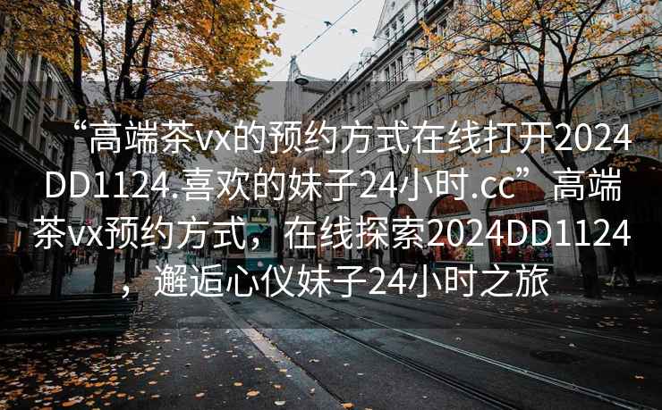 “高端茶vx的預約方式在線(xiàn)打開(kāi)2024DD1124.喜歡的妹子24小時(shí).cc”高端茶vx預約方式，在線(xiàn)探索2024DD1124，邂逅心儀妹子24小時(shí)之旅