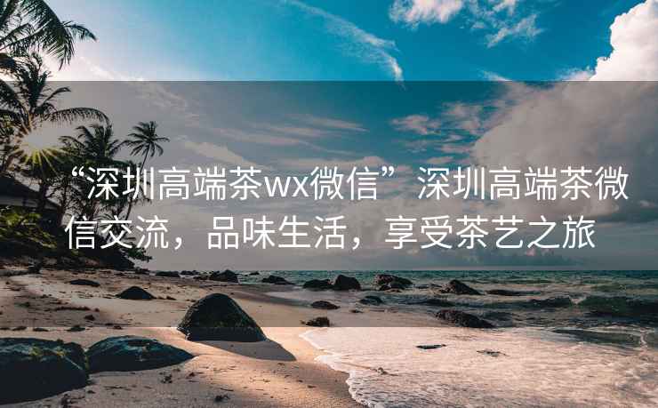“深圳高端茶wx微信”深圳高端茶微信交流，品味生活，享受茶藝之旅