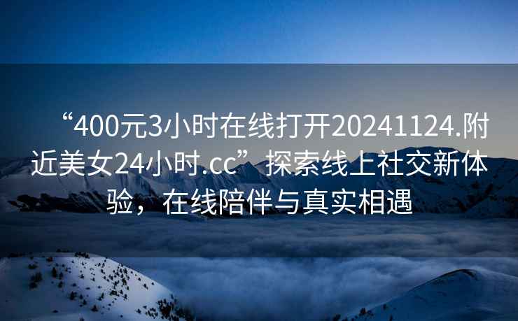 “400元3小時(shí)在線(xiàn)打開(kāi)20241124.附近美女24小時(shí).cc”探索線(xiàn)上社交新體驗，在線(xiàn)陪伴與真實(shí)相遇