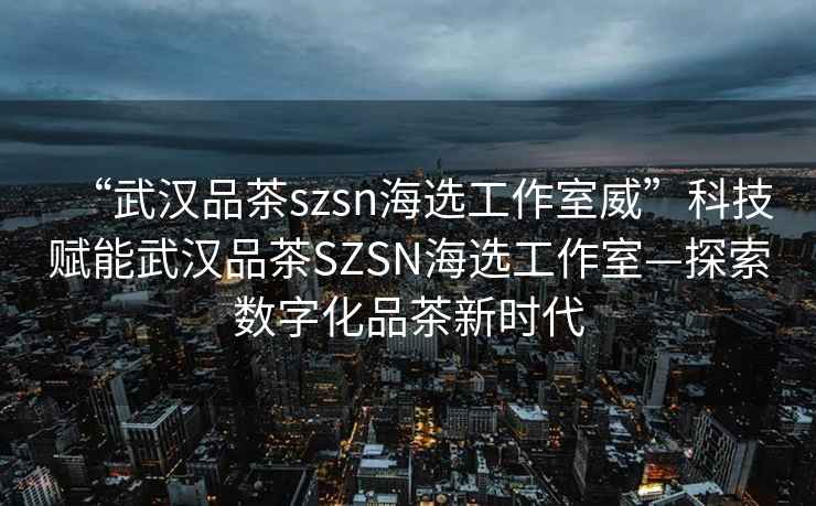 “武漢品茶szsn海選工作室威”科技賦能武漢品茶SZSN海選工作室—探索數字化品茶新時(shí)代