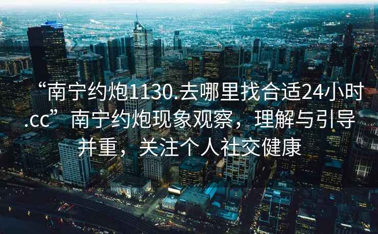 “南寧約炮1130.去哪里找合適24小時(shí).cc”南寧約炮現象觀(guān)察，理解與引導并重，關(guān)注個(gè)人社交健康