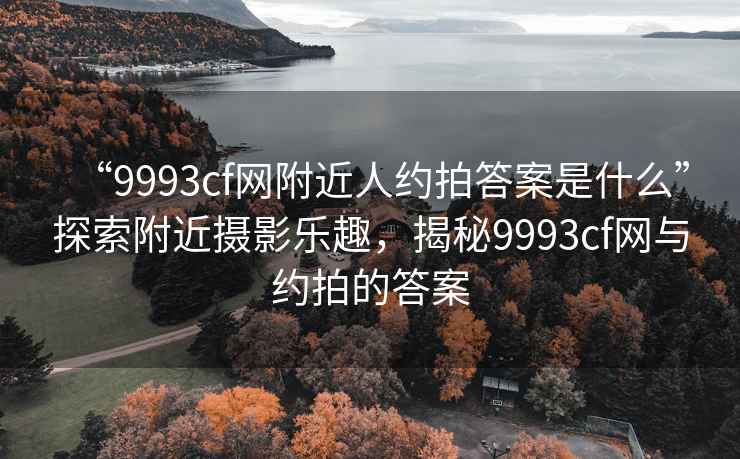 “9993cf網(wǎng)附近人約拍答案是什么”探索附近攝影樂(lè )趣，揭秘9993cf網(wǎng)與約拍的答案