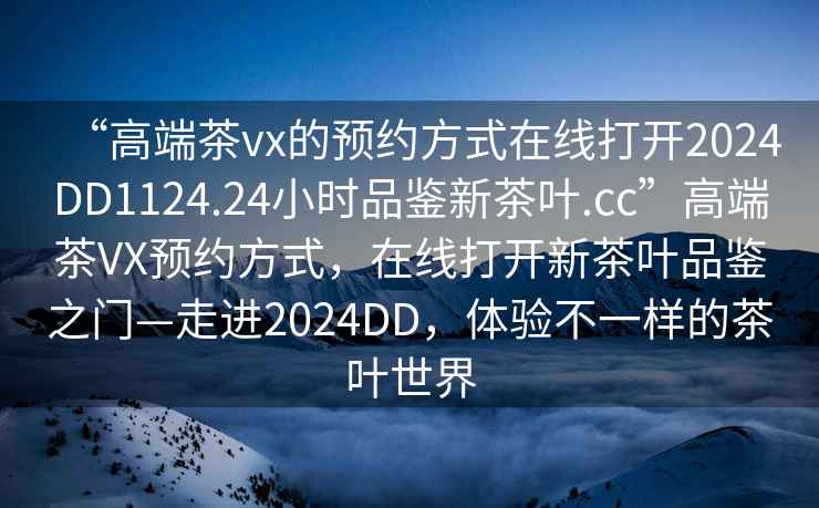 “高端茶vx的預約方式在線(xiàn)打開(kāi)2024DD1124.24小時(shí)品鑒新茶葉.cc”高端茶VX預約方式，在線(xiàn)打開(kāi)新茶葉品鑒之門(mén)—走進(jìn)2024DD，體驗不一樣的茶葉世界