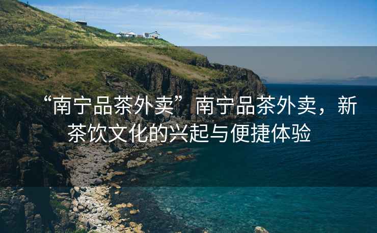 “南寧品茶外賣(mài)”南寧品茶外賣(mài)，新茶飲文化的興起與便捷體驗