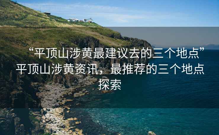 “平頂山涉黃最建議去的三個(gè)地點(diǎn)”平頂山涉黃資訊，最推薦的三個(gè)地點(diǎn)探索